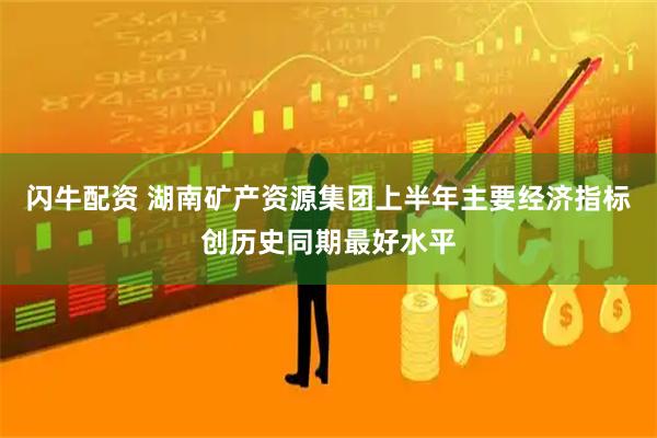 闪牛配资 湖南矿产资源集团上半年主要经济指标创历史同期最好水平