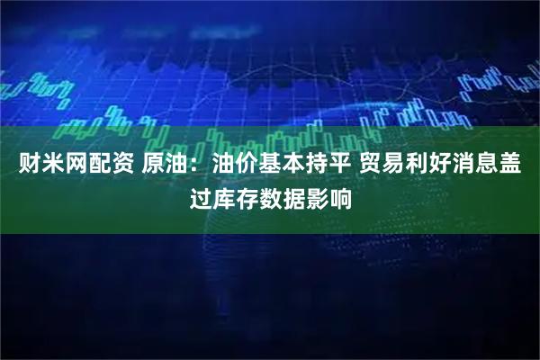 财米网配资 原油：油价基本持平 贸易利好消息盖过库存数据影响