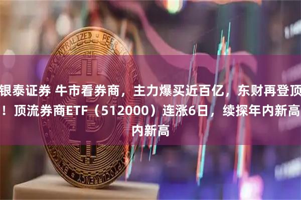 银泰证券 牛市看券商，主力爆买近百亿，东财再登顶！顶流券商ETF（512000）连涨6日，续探年内新高