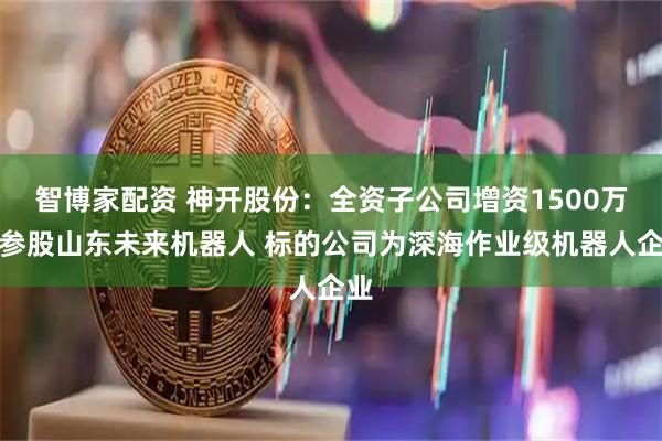 智博家配资 神开股份：全资子公司增资1500万元参股山东未来机器人 标的公司为深海作业级机器人企业