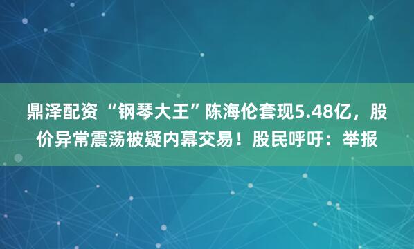 鼎泽配资 “钢琴大王”陈海伦套现5.48亿，股价异常震荡被疑内幕交易！股民呼吁：举报