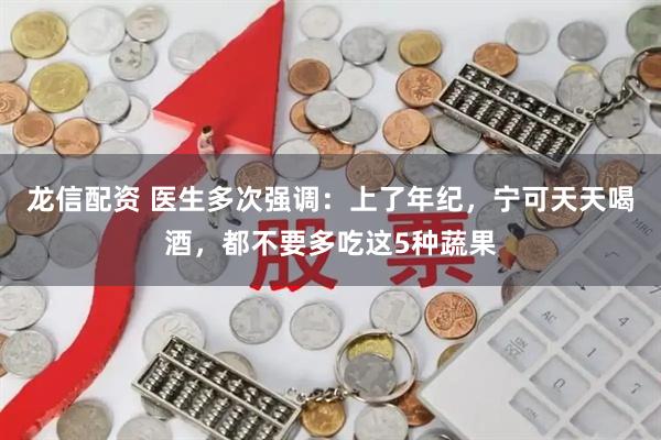 龙信配资 医生多次强调：上了年纪，宁可天天喝酒，都不要多吃这5种蔬果