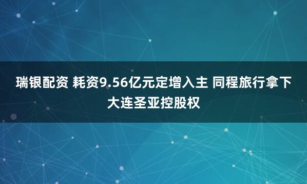瑞银配资 耗资9.56亿元定增入主 同程旅行拿下大连圣亚控股权