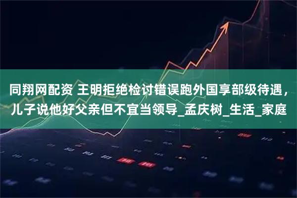 同翔网配资 王明拒绝检讨错误跑外国享部级待遇，儿子说他好父亲但不宜当领导_孟庆树_生活_家庭