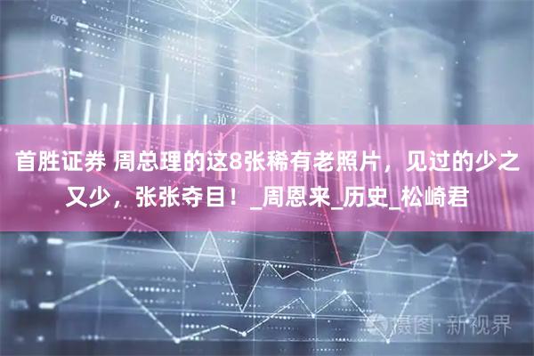 首胜证券 周总理的这8张稀有老照片，见过的少之又少，张张夺目！_周恩来_历史_松崎君