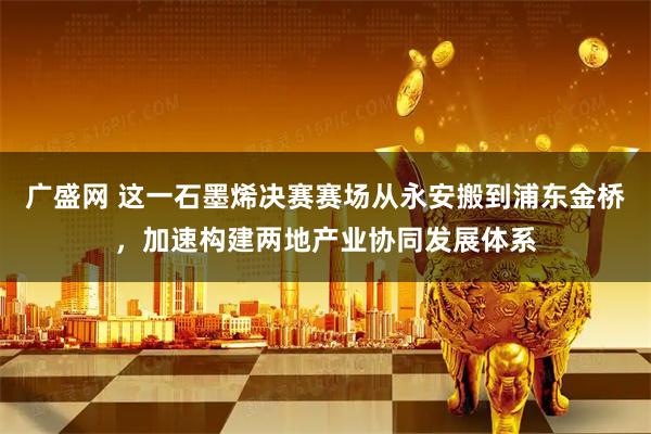 广盛网 这一石墨烯决赛赛场从永安搬到浦东金桥，加速构建两地产业协同发展体系