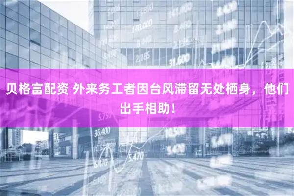 贝格富配资 外来务工者因台风滞留无处栖身，他们出手相助！