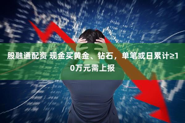 股融通配资 现金买黄金、钻石，单笔或日累计≥10万元需上报