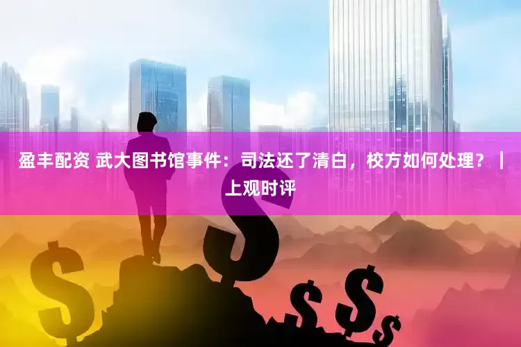 盈丰配资 武大图书馆事件：司法还了清白，校方如何处理？｜上观时评
