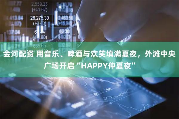 金河配资 用音乐、啤酒与欢笑填满夏夜，外滩中央广场开启“HAPPY仲夏夜”