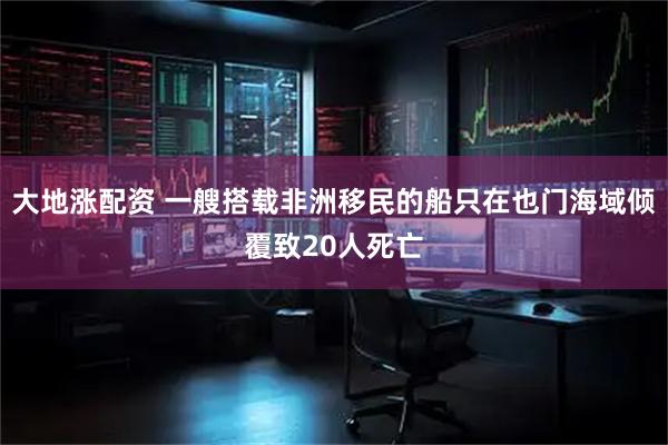 大地涨配资 一艘搭载非洲移民的船只在也门海域倾覆致20人死亡