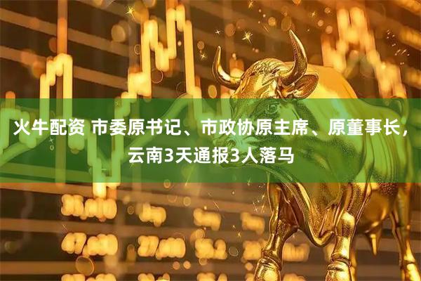 火牛配资 市委原书记、市政协原主席、原董事长，云南3天通报3人落马