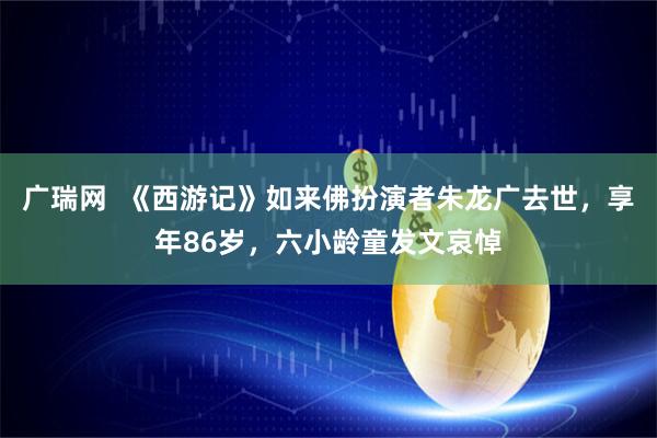 广瑞网  《西游记》如来佛扮演者朱龙广去世，享年86岁，六小龄童发文哀悼