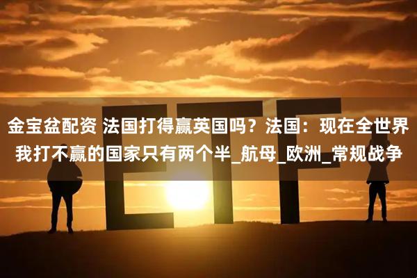金宝盆配资 法国打得赢英国吗？法国：现在全世界我打不赢的国家只有两个半_航母_欧洲_常规战争