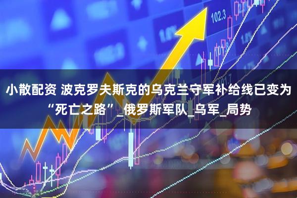 小散配资 波克罗夫斯克的乌克兰守军补给线已变为“死亡之路”_俄罗斯军队_乌军_局势