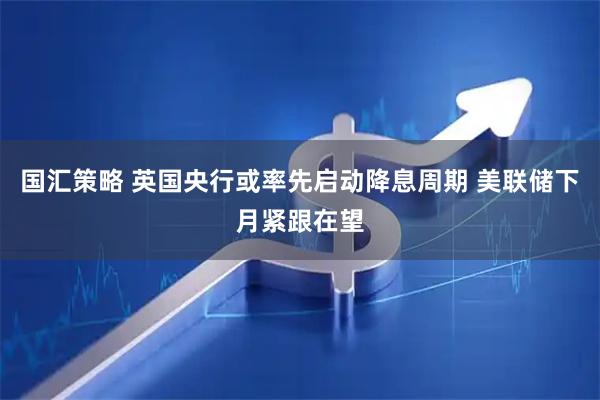 国汇策略 英国央行或率先启动降息周期 美联储下月紧跟在望