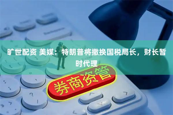 旷世配资 美媒：特朗普将撤换国税局长，财长暂时代理