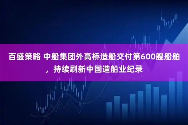 百盛策略 中船集团外高桥造船交付第600艘船舶，持续刷新中国造船业纪录