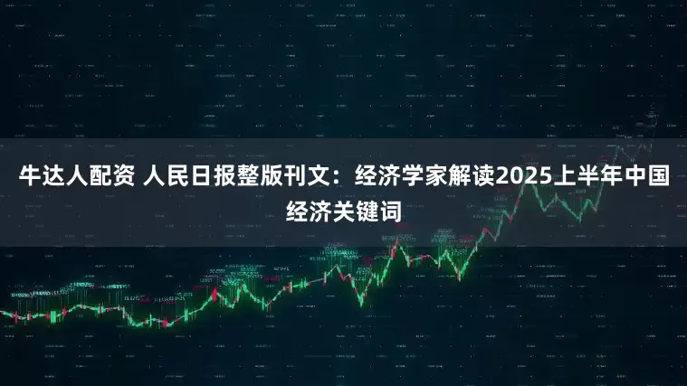 牛达人配资 人民日报整版刊文：经济学家解读2025上半年中国经济关键词