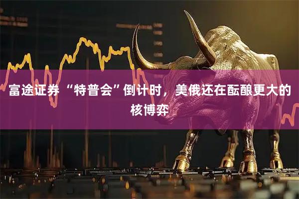 富途证券 “特普会”倒计时，美俄还在酝酿更大的核博弈