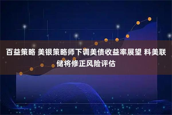 百益策略 美银策略师下调美债收益率展望 料美联储将修正风险评估