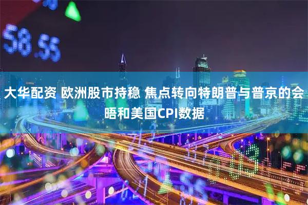 大华配资 欧洲股市持稳 焦点转向特朗普与普京的会晤和美国CPI数据