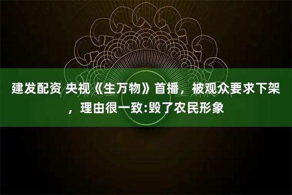 建发配资 央视《生万物》首播，被观众要求下架，理由很一致:毁了农民形象