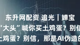东升网配资 追光｜婵宝、莎莎、“大头”喊你买土鸡蛋？别信，那是AI伪造的