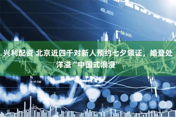 兴利配资 北京近四千对新人预约七夕领证，婚登处洋溢“中国式浪漫”
