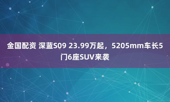 金国配资 深蓝S09 23.99万起，5205mm车长5门6座SUV来袭