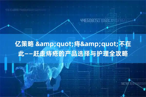 亿策略 &quot;痔&quot;不在此——赶走痔疮的产品选择与护理全攻略