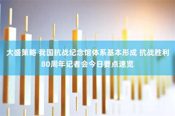 大盛策略 我国抗战纪念馆体系基本形成 抗战胜利80周年记者会今日要点速览