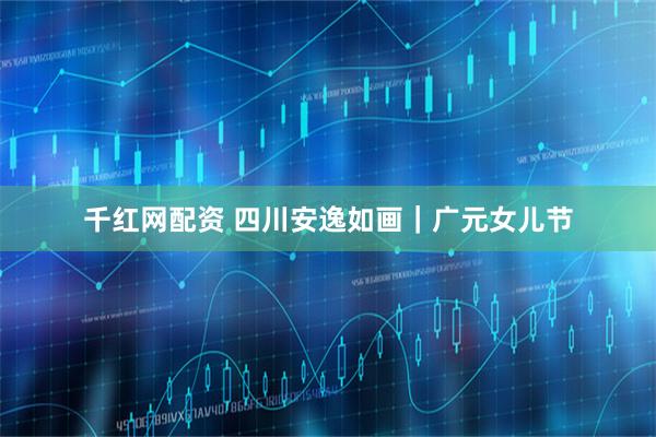 千红网配资 四川安逸如画｜广元女儿节