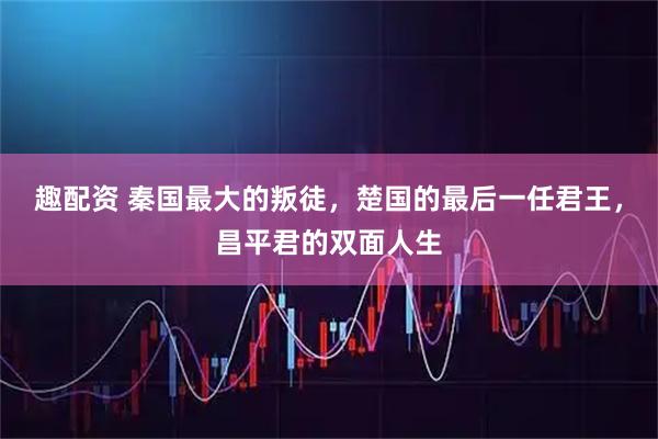 趣配资 秦国最大的叛徒，楚国的最后一任君王，昌平君的双面人生