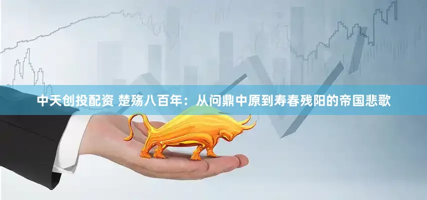 中天创投配资 楚殇八百年：从问鼎中原到寿春残阳的帝国悲歌