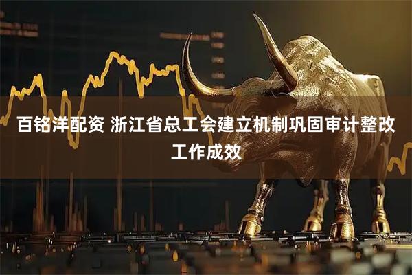 百铭洋配资 浙江省总工会建立机制巩固审计整改工作成效