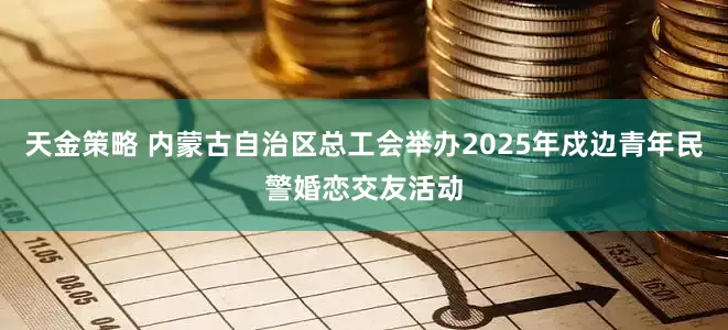 天金策略 内蒙古自治区总工会举办2025年戍边青年民警婚恋交友活动