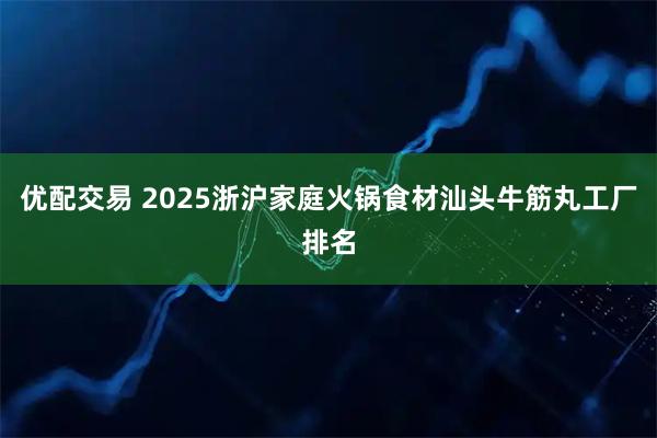 优配交易 2025浙沪家庭火锅食材汕头牛筋丸工厂排名