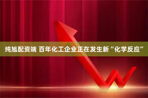纯旭配资端 百年化工企业正在发生新“化学反应”