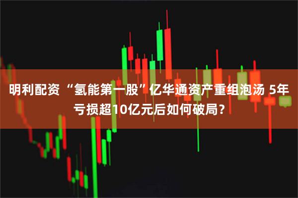 明利配资 “氢能第一股”亿华通资产重组泡汤 5年亏损超10亿元后如何破局？