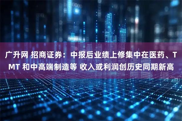 广升网 招商证券：中报后业绩上修集中在医药、TMT 和中高端制造等 收入或利润创历史同期新高