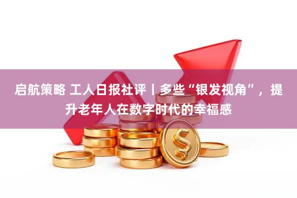 启航策略 工人日报社评丨多些“银发视角”，提升老年人在数字时代的幸福感