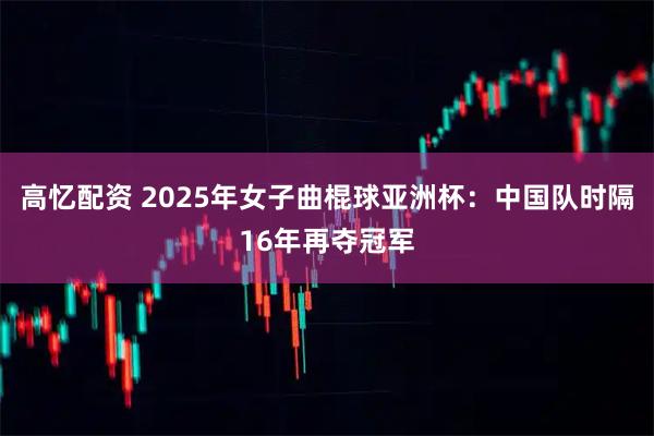 高忆配资 2025年女子曲棍球亚洲杯：中国队时隔16年再夺冠军