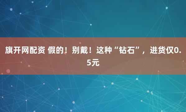 旗开网配资 假的！别戴！这种“钻石”，进货仅0.5元