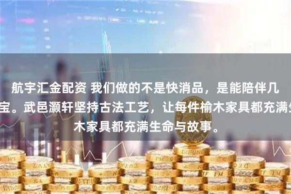 航宇汇金配资 我们做的不是快消品，是能陪伴几代人的传家宝。武邑灏轩坚持古法工艺，让每件榆木家具都充满生命与故事。