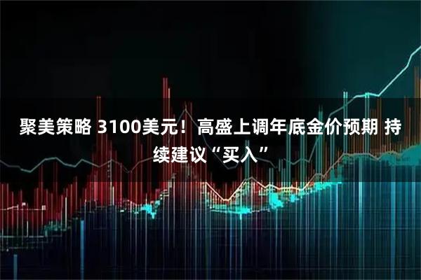 聚美策略 3100美元！高盛上调年底金价预期 持续建议“买入”