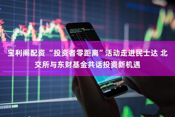 宝利阁配资 “投资者零距离”活动走进民士达 北交所与东财基金共话投资新机遇