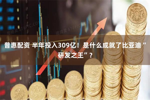 普惠配资 半年投入309亿！是什么成就了比亚迪“研发之王”？