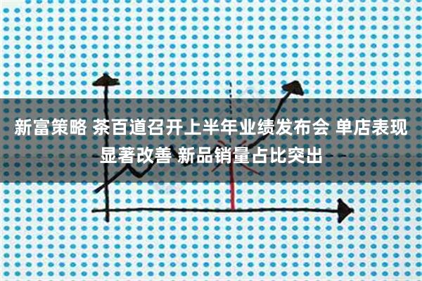 新富策略 茶百道召开上半年业绩发布会 单店表现显著改善 新品销量占比突出