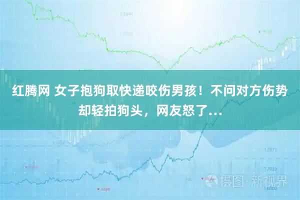 红腾网 女子抱狗取快递咬伤男孩！不问对方伤势却轻拍狗头，网友怒了…